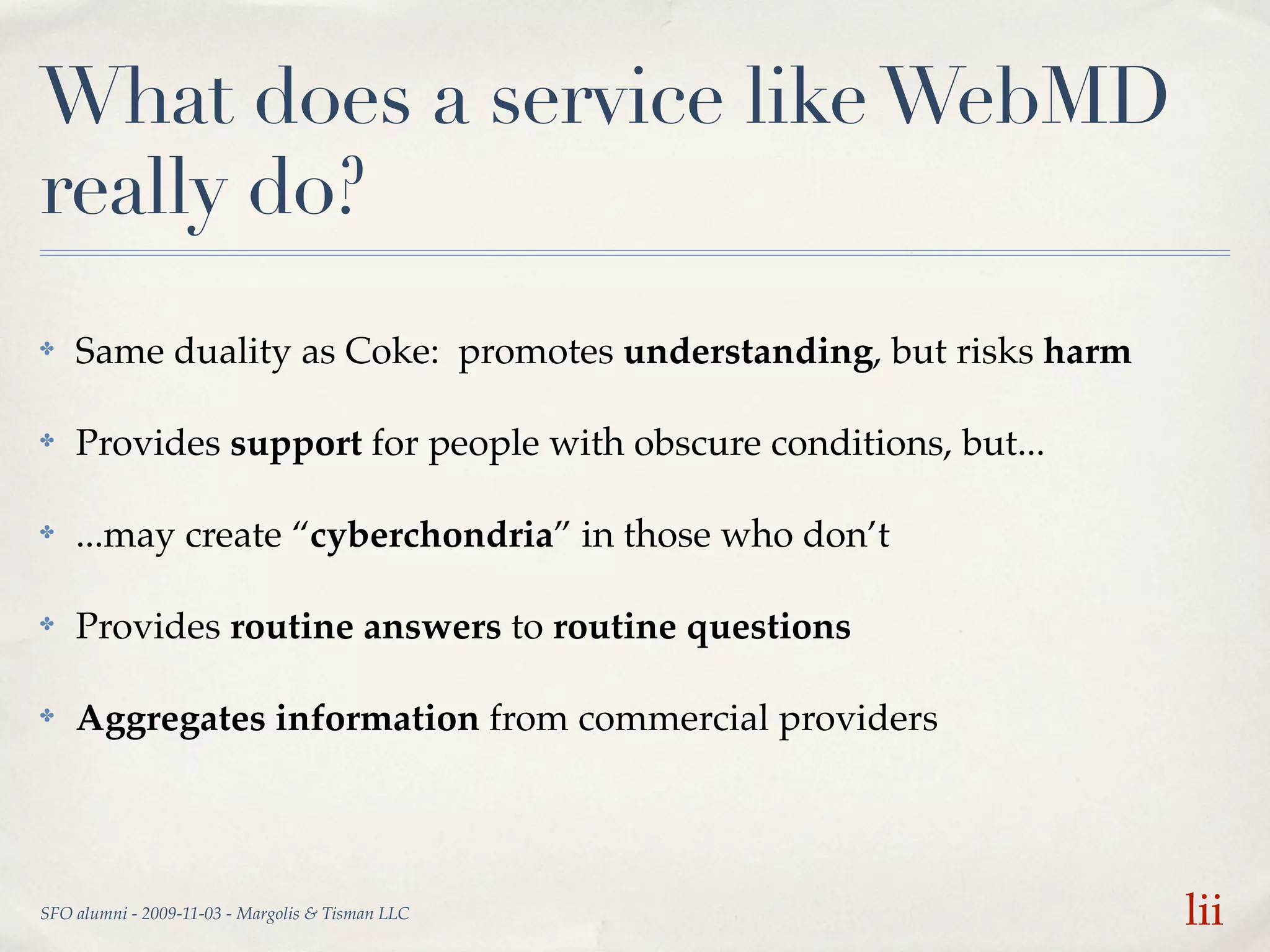 What does a service like WebMD
really do?
✤   Same duality as Coke: promotes understanding, but risks harm

✤   Provides support for people with obscure conditions, but...

✤   ...may create “cyberchondria” in those who don’t

✤   Provides routine answers to routine questions

✤   Aggregates information from commercial providers




SFO alumni - 2009-11-03 - Margolis & Tisman LLC                    lii
 