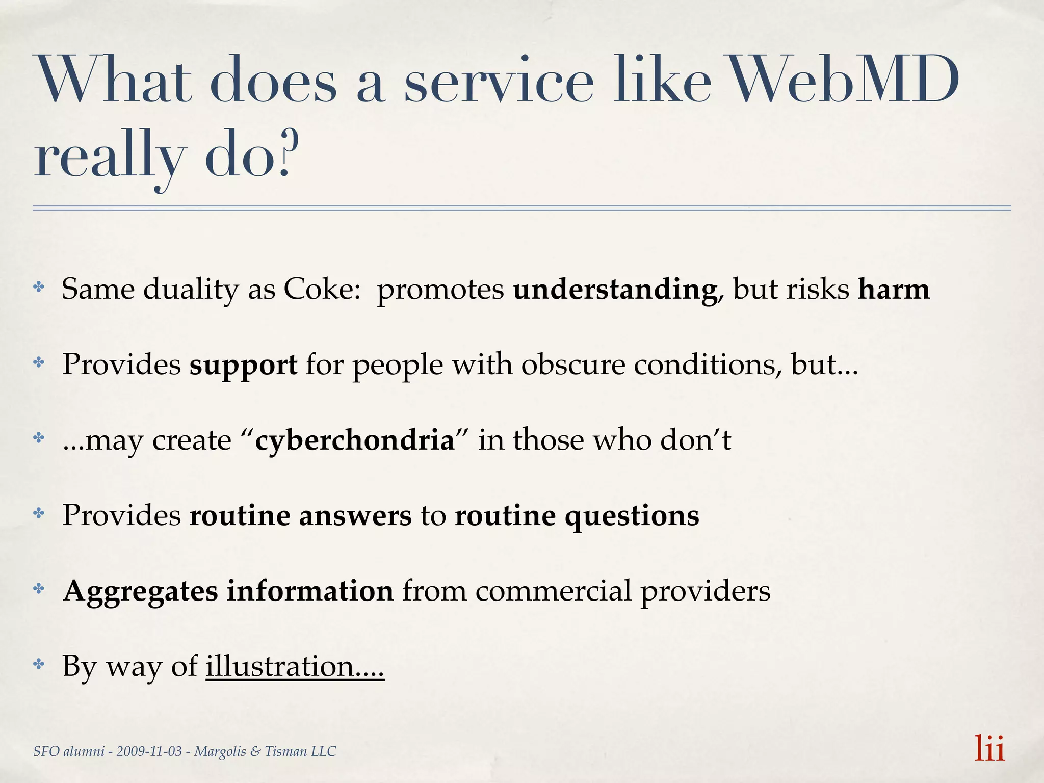 What does a service like WebMD
really do?
✤   Same duality as Coke: promotes understanding, but risks harm

✤   Provides support for people with obscure conditions, but...

✤   ...may create “cyberchondria” in those who don’t

✤   Provides routine answers to routine questions

✤   Aggregates information from commercial providers

✤   By way of illustration....

SFO alumni - 2009-11-03 - Margolis & Tisman LLC                    lii
 