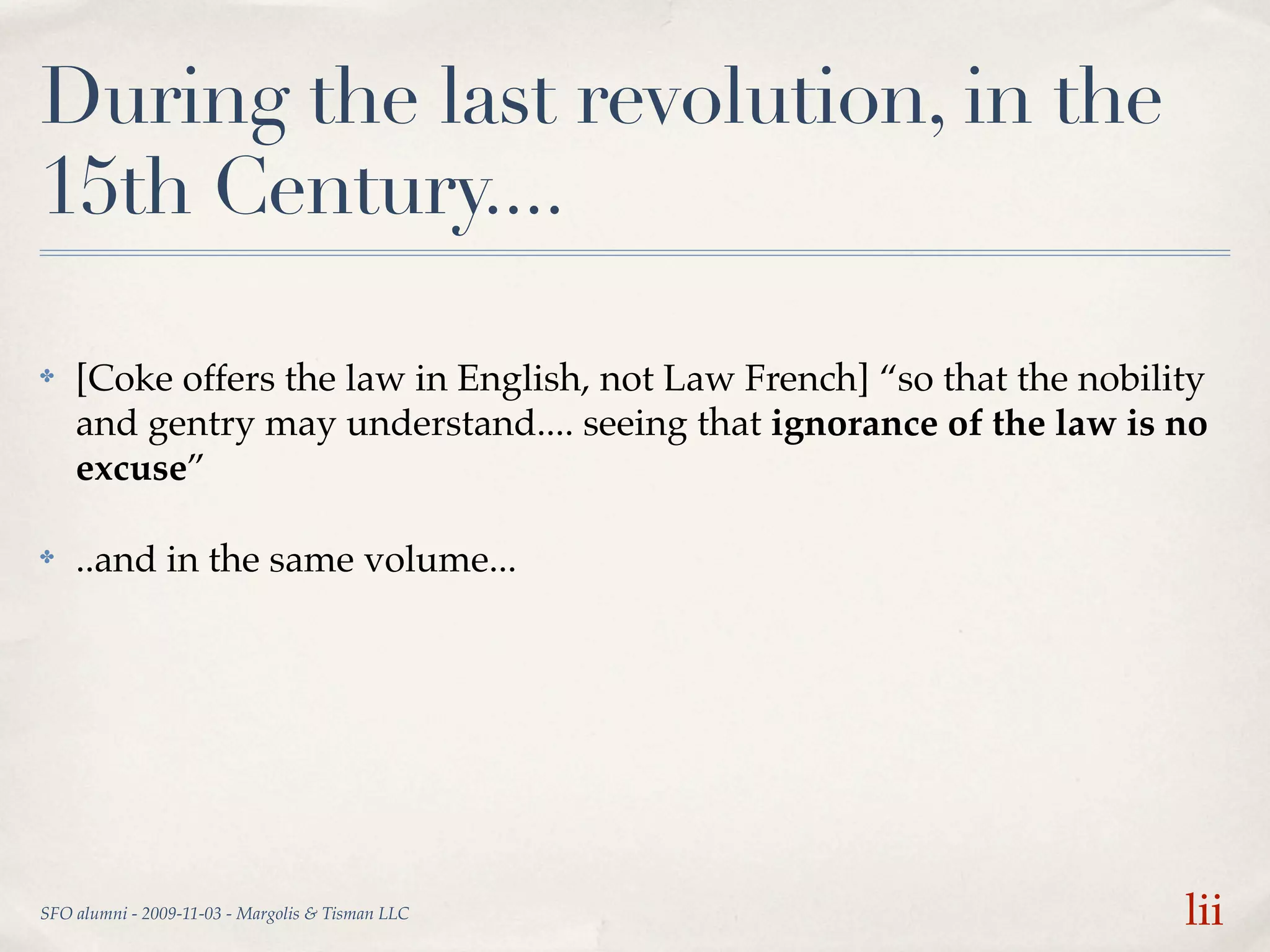 During the last revolution, in the
15th Century....

✤   [Coke offers the law in English, not Law French] “so that the nobility
    and gentry may understand.... seeing that ignorance of the law is no
    excuse”

✤   ..and in the same volume...




SFO alumni - 2009-11-03 - Margolis & Tisman LLC                         lii
 
