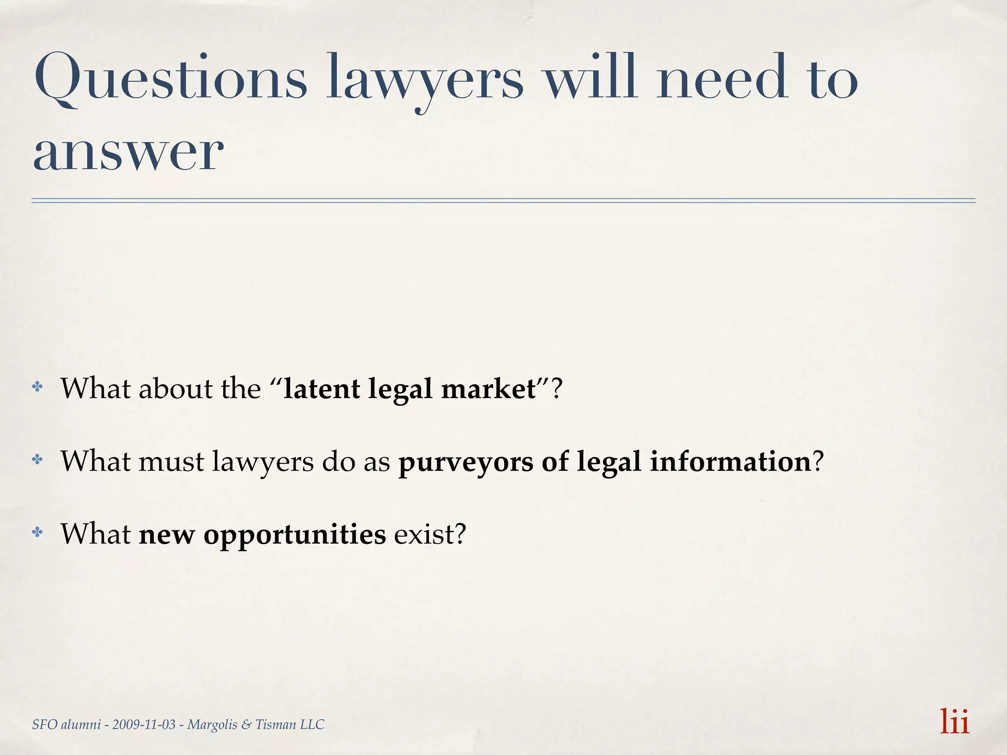 Questions lawyers will need to
answer


✤   What about the “latent legal market”?

✤   What must lawyers do as purveyors of legal information?

✤   What new opportunities exist?




SFO alumni - 2009-11-03 - Margolis & Tisman LLC               lii
 
