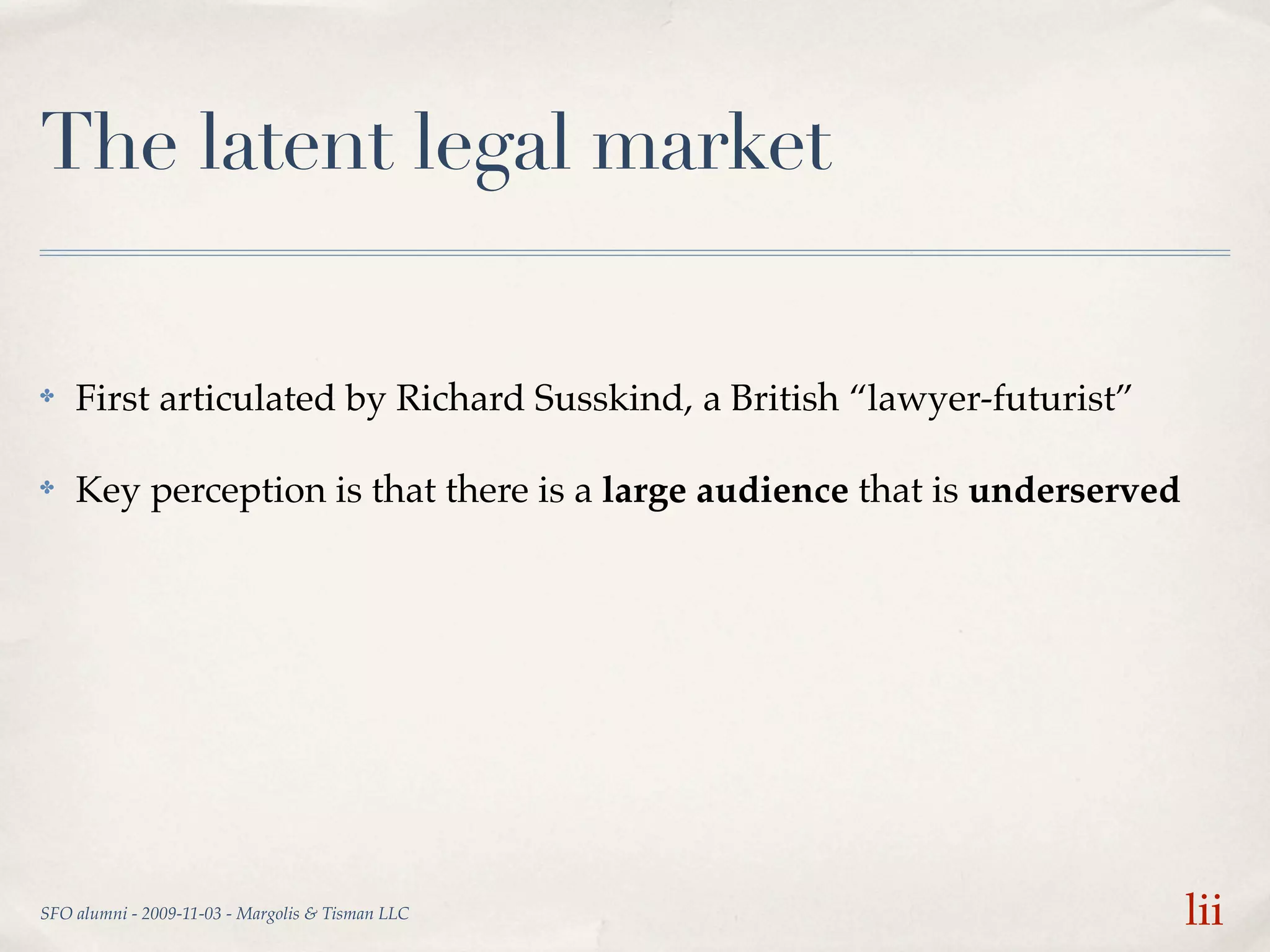 The latent legal market

✤   First articulated by Richard Susskind, a British “lawyer-futurist”

✤   Key perception is that there is a large audience that is underserved




SFO alumni - 2009-11-03 - Margolis & Tisman LLC                            lii
 