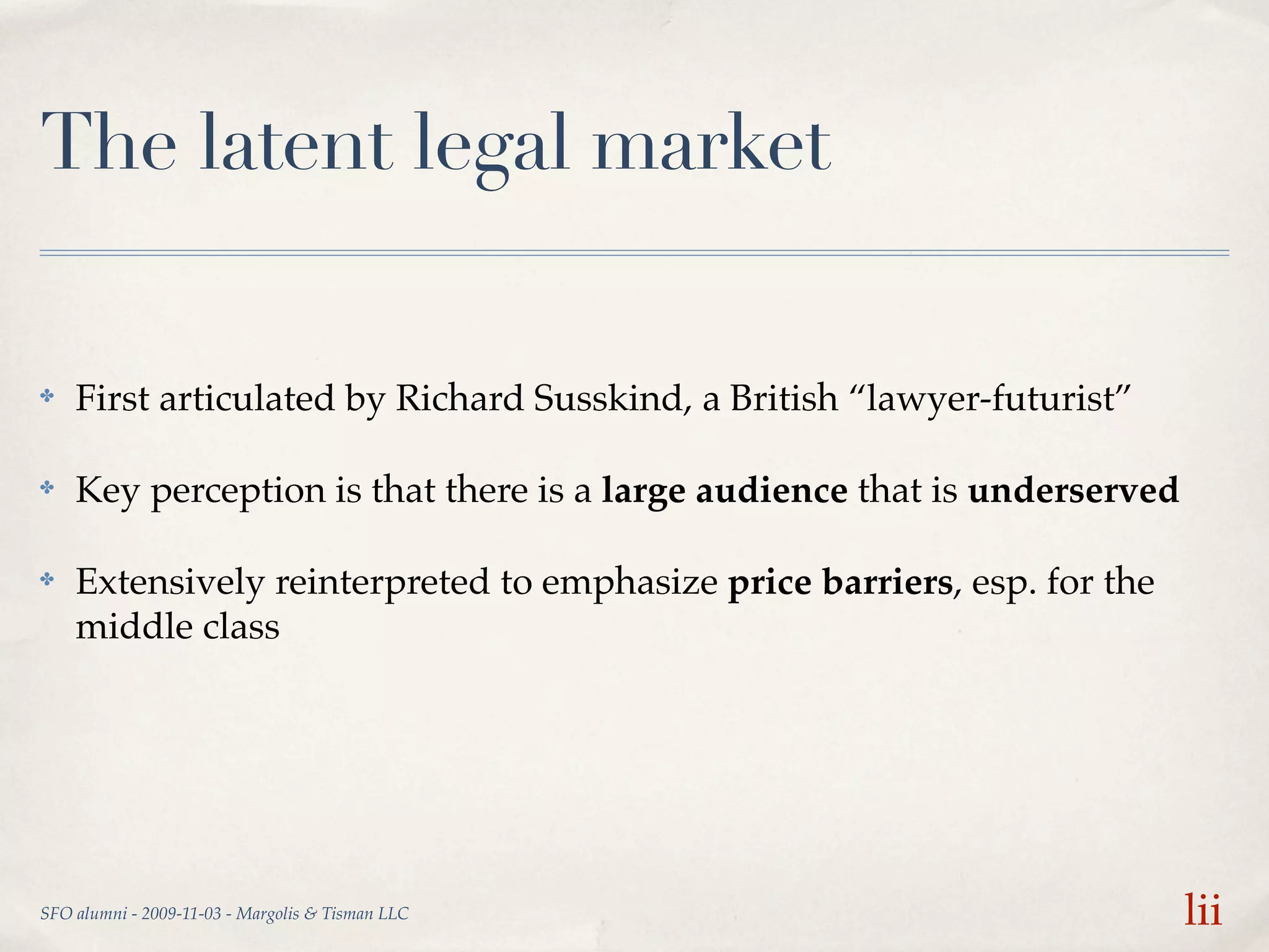 The latent legal market

✤   First articulated by Richard Susskind, a British “lawyer-futurist”

✤   Key perception is that there is a large audience that is underserved

✤   Extensively reinterpreted to emphasize price barriers, esp. for the
    middle class




SFO alumni - 2009-11-03 - Margolis & Tisman LLC                            lii
 