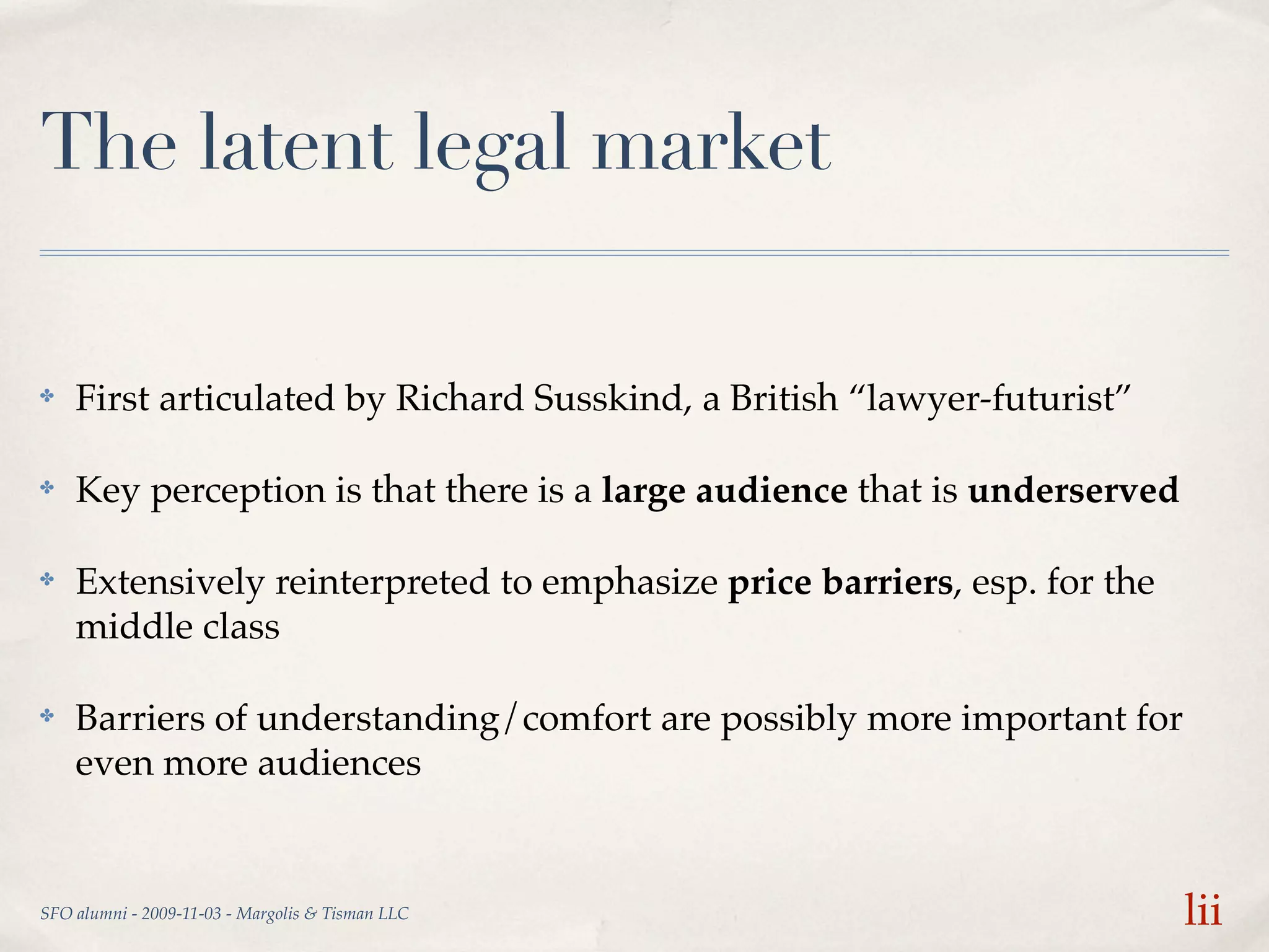 The latent legal market

✤   First articulated by Richard Susskind, a British “lawyer-futurist”

✤   Key perception is that there is a large audience that is underserved

✤   Extensively reinterpreted to emphasize price barriers, esp. for the
    middle class

✤   Barriers of understanding/comfort are possibly more important for
    even more audiences


SFO alumni - 2009-11-03 - Margolis & Tisman LLC                            lii
 
