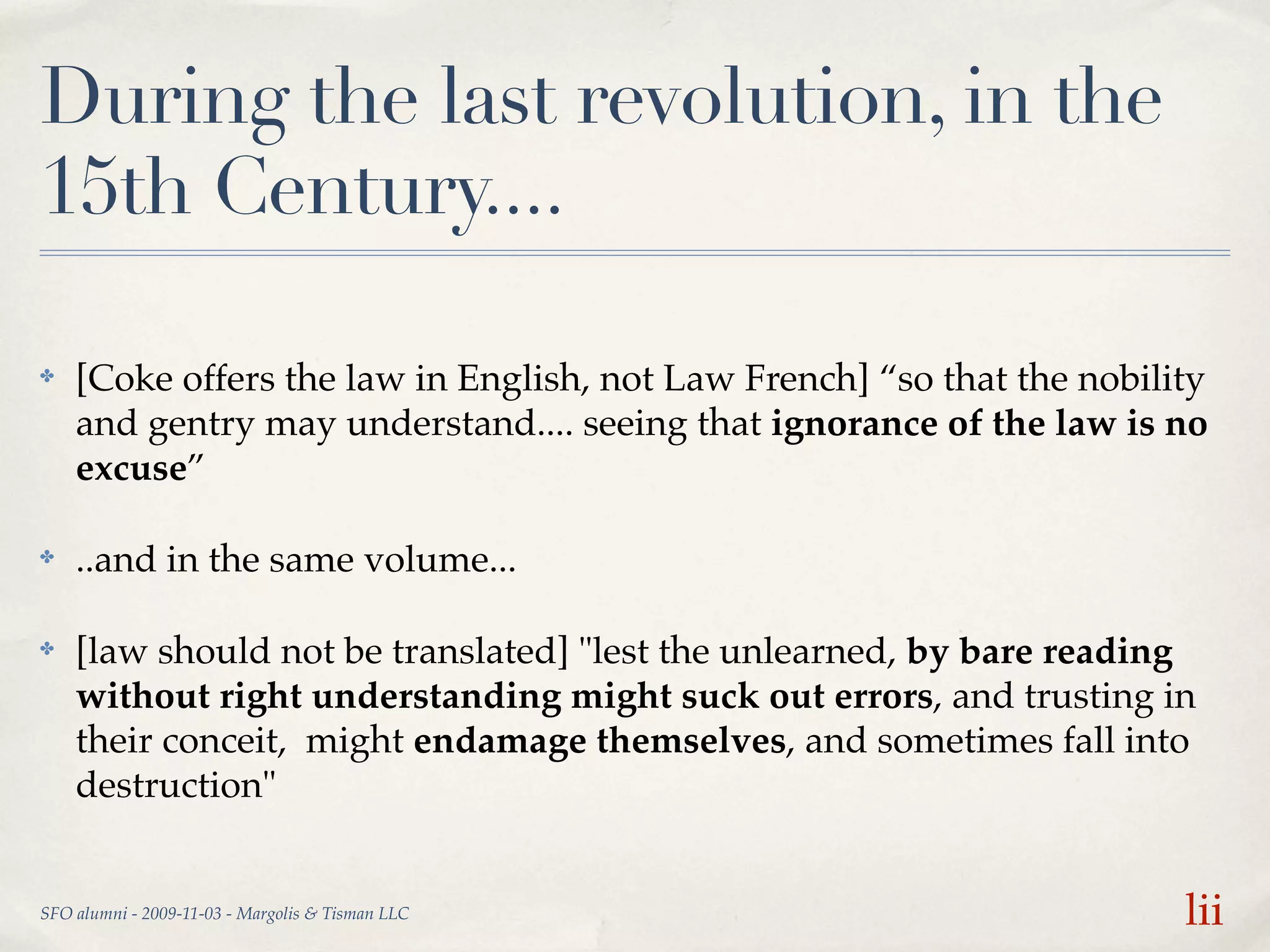 During the last revolution, in the
15th Century....

✤   [Coke offers the law in English, not Law French] “so that the nobility
    and gentry may understand.... seeing that ignorance of the law is no
    excuse”

✤   ..and in the same volume...

✤   [law should not be translated] "lest the unlearned, by bare reading
    without right understanding might suck out errors, and trusting in
    their conceit, might endamage themselves, and sometimes fall into
    destruction"


SFO alumni - 2009-11-03 - Margolis & Tisman LLC                         lii
 