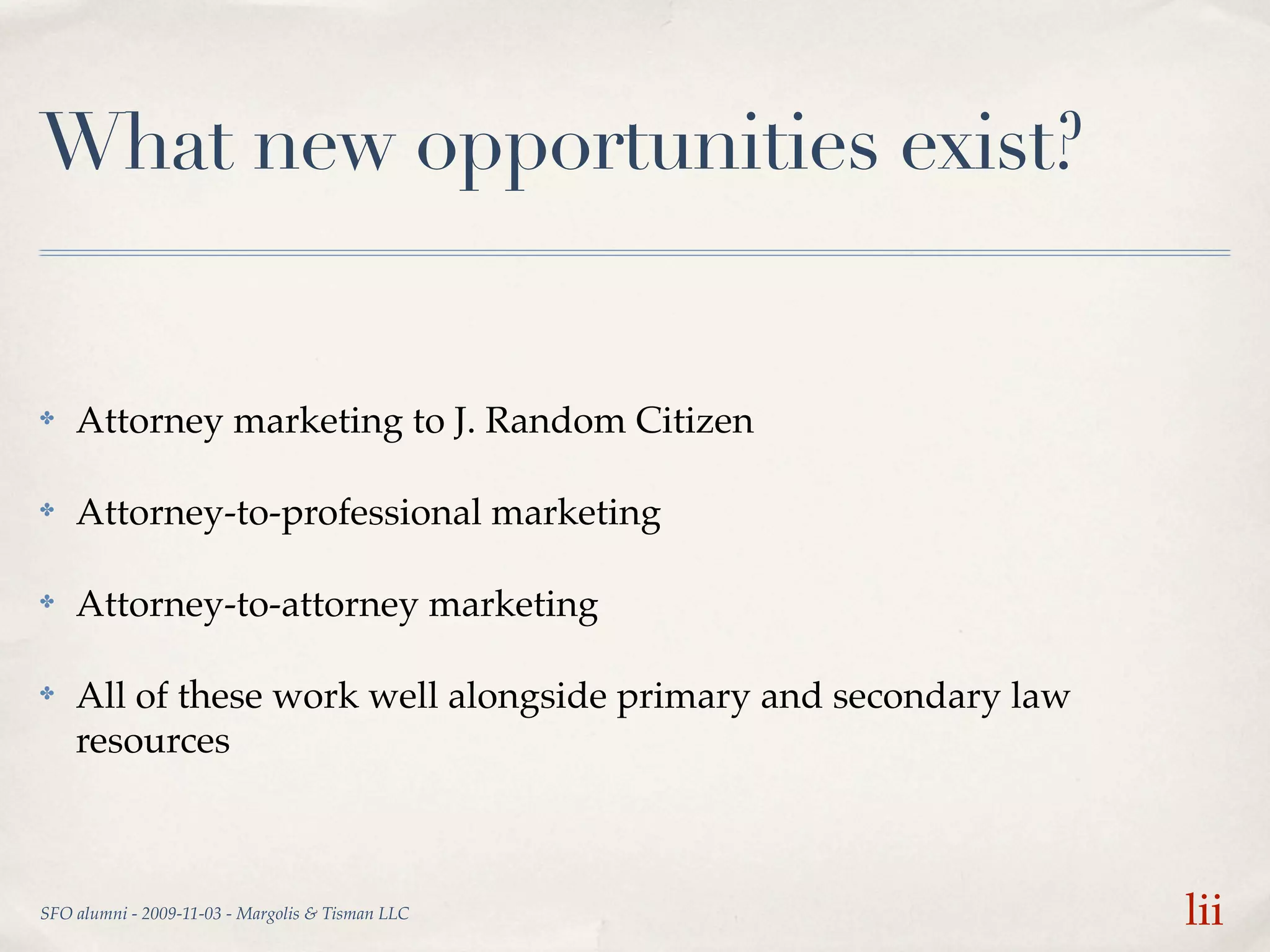 What new opportunities exist?


✤   Attorney marketing to J. Random Citizen

✤   Attorney-to-professional marketing

✤   Attorney-to-attorney marketing

✤   All of these work well alongside primary and secondary law
    resources



SFO alumni - 2009-11-03 - Margolis & Tisman LLC                  lii
 