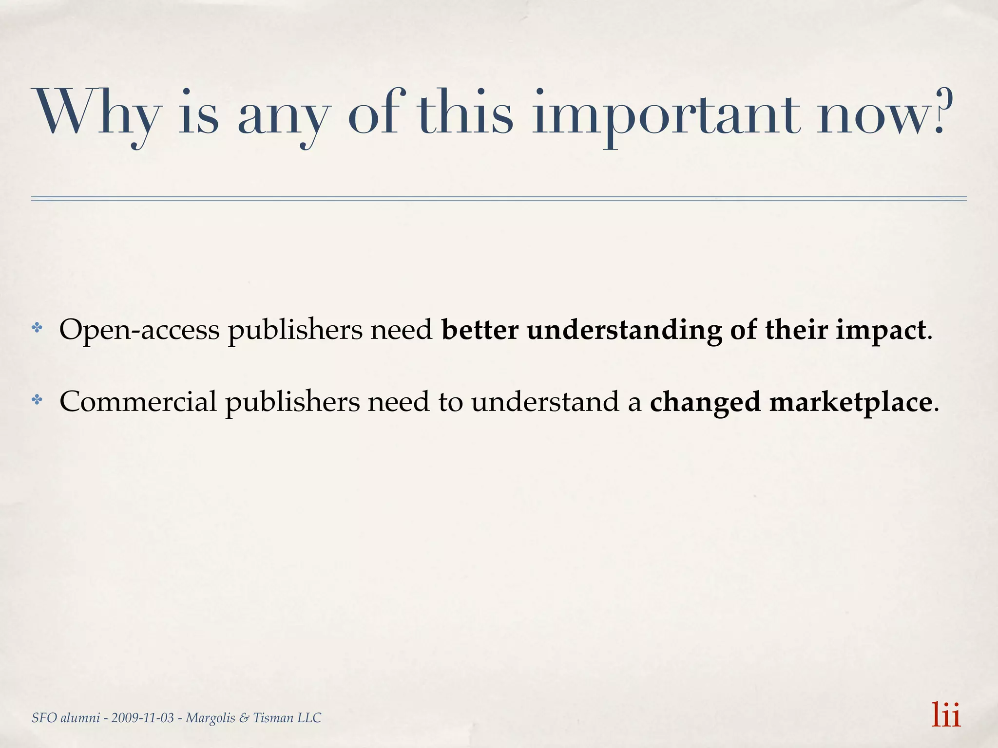 Why is any of this important now?


✤   Open-access publishers need better understanding of their impact.

✤   Commercial publishers need to understand a changed marketplace.




SFO alumni - 2009-11-03 - Margolis & Tisman LLC                     lii
 