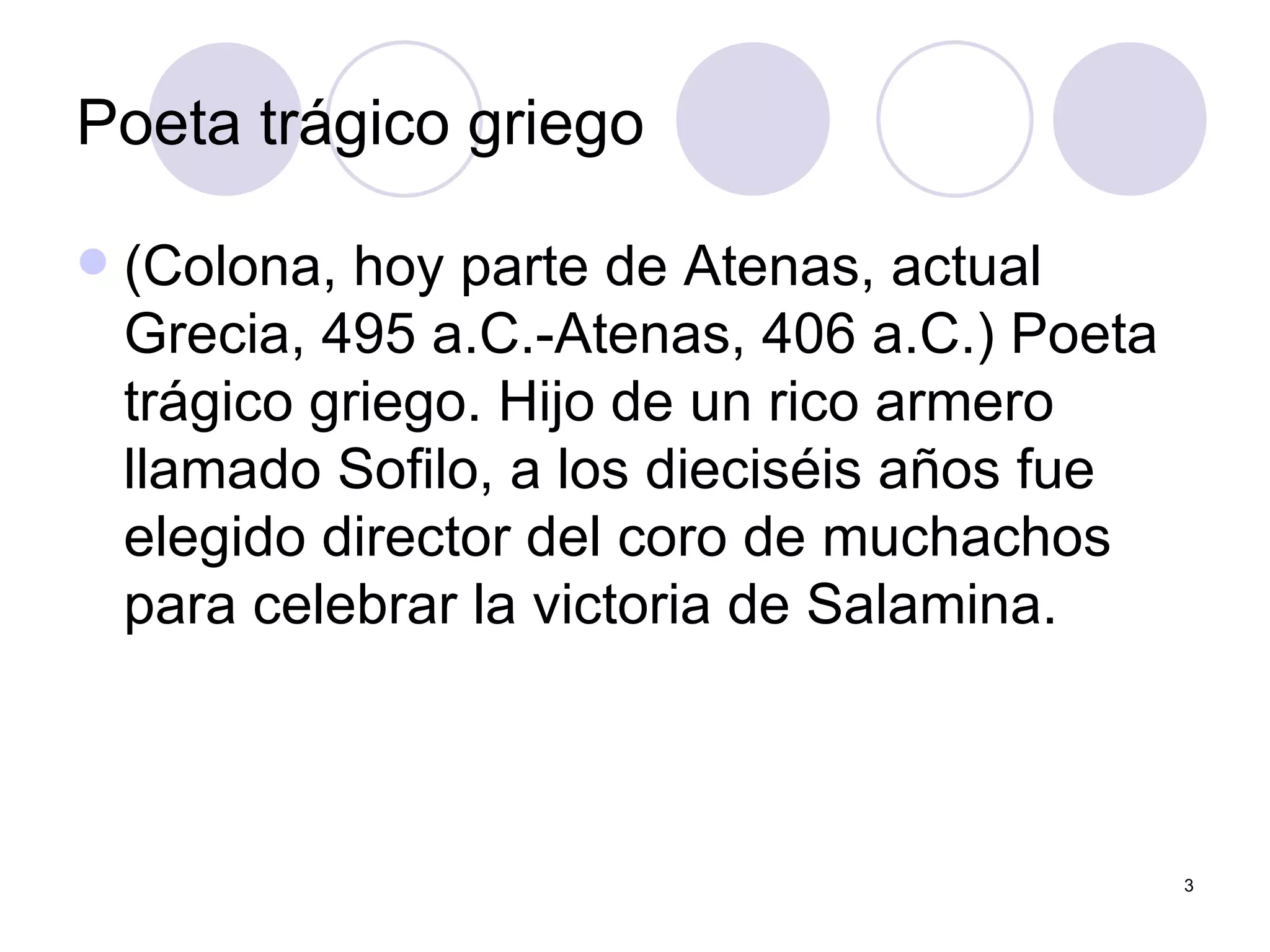 Poeta trágico griego   (Colona, hoy parte de Atenas, actual Grecia, 495 a.C.-Atenas, 406 a.C.) Poeta trágico griego. Hijo de un rico armero llamado Sofilo, a los dieciséis años fue elegido director del coro de muchachos para celebrar la victoria de Salamina.  