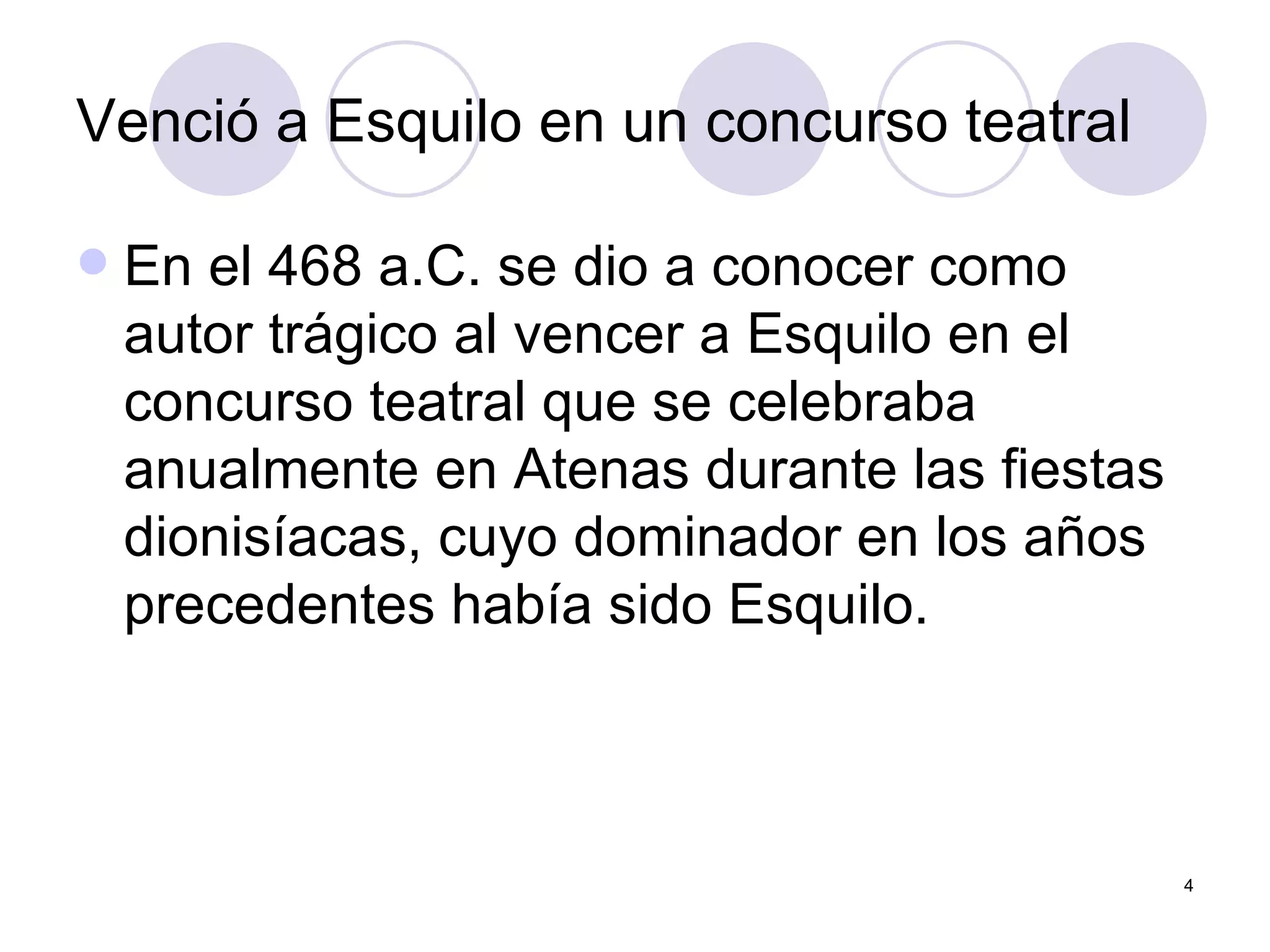 Venció a Esquilo en un concurso teatral  En el 468 a.C. se dio a conocer como autor trágico al vencer a Esquilo en el concurso teatral que se celebraba anualmente en Atenas durante las fiestas dionisíacas, cuyo dominador en los años precedentes había sido Esquilo. 