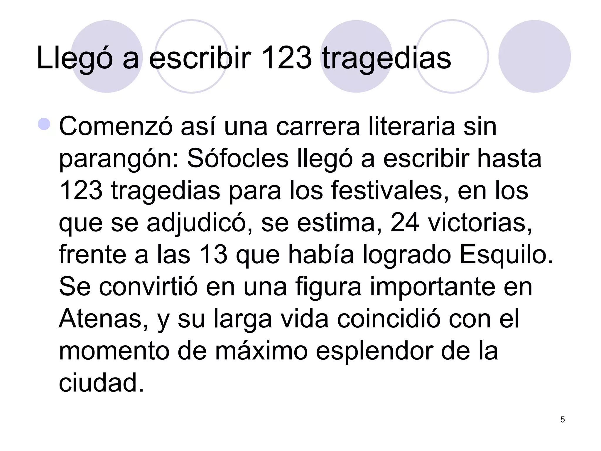 Llegó a escribir 123 tragedias  Comenzó así una carrera literaria sin parangón: Sófocles llegó a escribir hasta 123 tragedias para los festivales, en los que se adjudicó, se estima, 24 victorias, frente a las 13 que había logrado Esquilo. Se convirtió en una figura importante en Atenas, y su larga vida coincidió con el momento de máximo esplendor de la ciudad.  