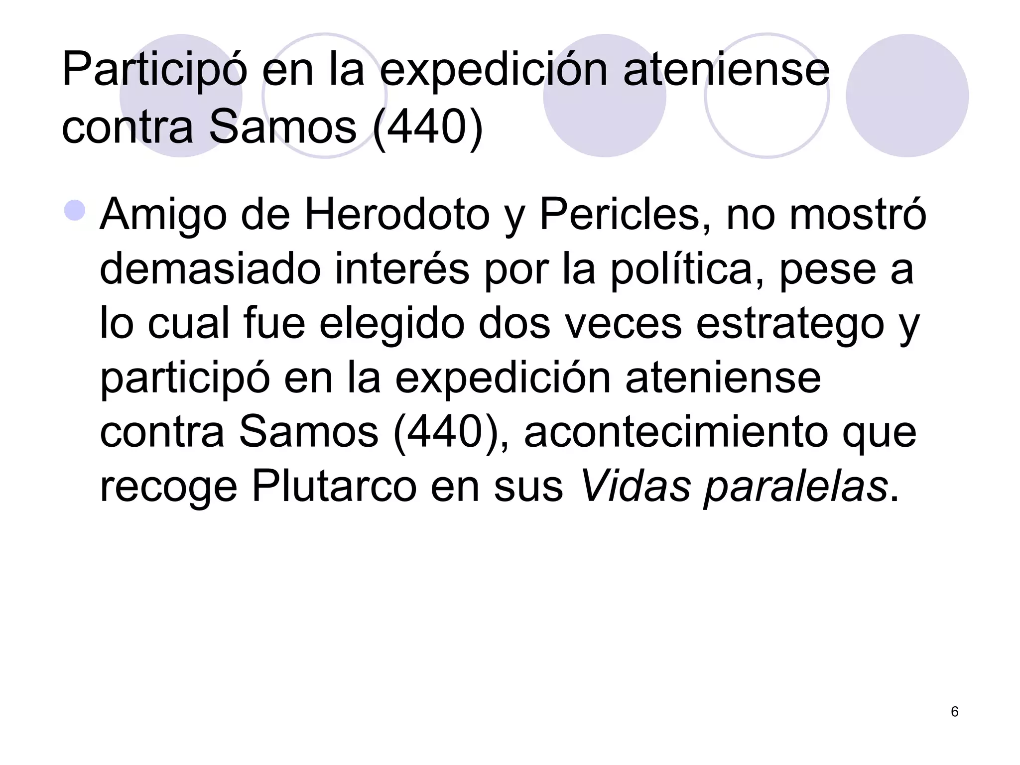 Participó en la expedición ateniense contra Samos (440)  Amigo de Herodoto y Pericles, no mostró demasiado interés por la política, pese a lo cual fue elegido dos veces estratego y participó en la expedición ateniense contra Samos (440), acontecimiento que recoge Plutarco en sus  Vidas paralelas .  