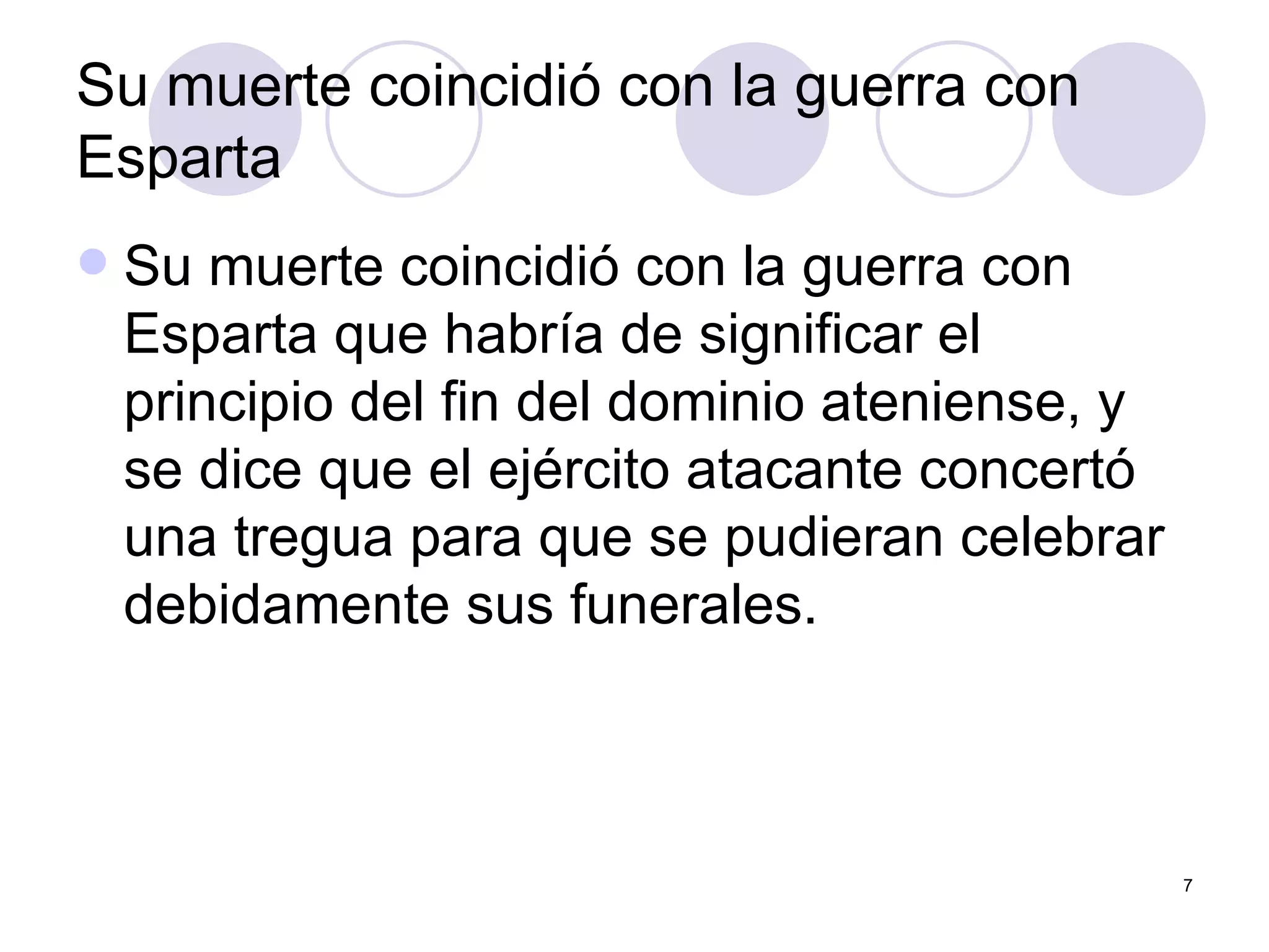 Su muerte coincidió con la guerra con Esparta  Su muerte coincidió con la guerra con Esparta que habría de significar el principio del fin del dominio ateniense, y se dice que el ejército atacante concertó una tregua para que se pudieran celebrar debidamente sus funerales.  