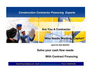 Are You A Contractor


                                        Who Needs Working Capital?

                                                (you’re not alone!)

                             Solve your cash flow needs

                                        With Contract Financing

Smart Finance Options, Inc. Email: info@smartfinanceoptions.com Phone: 512-807-8159
 