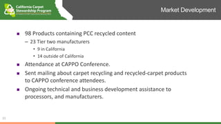 Market Development
33
 98 Products containing PCC recycled content
– 23 Tier two manufacturers
• 9 in California
• 14 outside of California
 Attendance at CAPPO Conference.
 Sent mailing about carpet recycling and recycled-carpet products
to CAPPO conference attendees.
 Ongoing technical and business development assistance to
processors, and manufacturers.
 