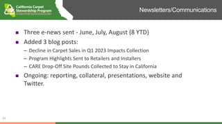 Newsletters/Communications
34
 Three e-news sent - June, July, August (8 YTD)
 Added 3 blog posts:
– Decline in Carpet Sales in Q1 2023 Impacts Collection
– Program Highlights Sent to Retailers and Installers
– CARE Drop-Off Site Pounds Collected to Stay in California
 Ongoing: reporting, collateral, presentations, website and
Twitter.
 