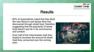 11
Results
• 80% of respondents noted that they liked
the new flavours and spices they had
discovered through street food, therefore
suggesting that the popularity of street
food doesn’t just lie in its convenience
and context.
• Over half of the interviewees said they
hoped to increase the amount of street
food they consumed over the coming
year.
 