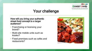 Your challenge
How will you bring your authentic
street food concept to a larger
audience?
• Franchising or licensing your
brand?
• Multi-site mobile units such as
kiosks?
• Fixed premises such as cafés and
restaurants?
13
 