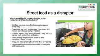 Street food as a disruptor
Why is street food a market disrupter to the
restaurant and fast food industry?
• It is fast moving – new food concepts appear
every day
• Operators are very responsive - locations and
menus can change daily if needed
• Traders have a very low cost base – they are not
paying high street rent and rates
• Their pricing model allows them to offer
customers lower prices
• They are passionate about what they are doing
• High street businesses are unable to compete
on these points.
15
 