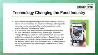 16
Technology Changing the Food Industry
• If you are considering expanding your business, then you would be
wise to not underestimate the power of technology with regards to
increasing earning potential whilst simultaneously decreasing
lengthy, laborious ‘housekeeping’ tasks.
• In an incredibly short amount of time, we have gone from visiting
our local takeaway in person to using mobile apps, effectively
cutting out the personal service we have historically been used to.
• Mobile technology and smart phones have reshaped the way food
businesses serve customers. In turn, customers are also changing
the way they interact with food businesses. Most of these advances
are not engineered to replace employees, but rather assist them
with their work.
 