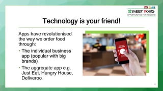 Technology is your friend!
Apps have revolutionised
the way we order food
through:
• The individual business
app (popular with big
brands)
• The aggregate app e.g.
Just Eat, Hungry House,
Deliveroo
17
 