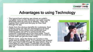 18
Advantages to using Technology
• The typical food ordering app shows an outlet’s
complete menu so the consumer can order exactly
what they want for pick-up or delivery. They can
register their credit card and pay for their food
through the app.
• Aside from the obvious benefits for customers, food
ordering apps can also be advantageous for food
businesses. Some of the more advanced food
ordering apps use GPS to communicate the
customer’s whereabouts to the food outlet. They’ll
receive a notification when the customer is close-by
so that staff can get the order ready.
• What’s more, apps like these can function in the
same way as loyalty cards. If a customer has ordered
from your food outlet through the app before, they’re
more likely to use it again. Customers can actually
save their favourite meals to re-order at later dates,
after all.
 