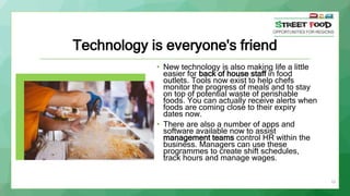 19
Technology is everyone's friend
• New technology is also making life a little
easier for back of house staff in food
outlets. Tools now exist to help chefs
monitor the progress of meals and to stay
on top of potential waste of perishable
foods. You can actually receive alerts when
foods are coming close to their expiry
dates now.
• There are also a number of apps and
software available now to assist
management teams control HR within the
business. Managers can use these
programmes to create shift schedules,
track hours and manage wages.
 