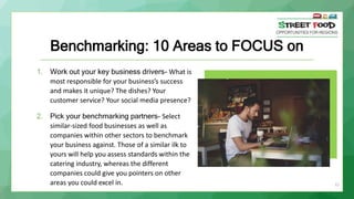 Benchmarking: 10 Areas to FOCUS on
1. Work out your key business drivers- What is
most responsible for your business’s success
and makes it unique? The dishes? Your
customer service? Your social media presence?
2. Pick your benchmarking partners- Select
similar-sized food businesses as well as
companies within other sectors to benchmark
your business against. Those of a similar ilk to
yours will help you assess standards within the
catering industry, whereas the different
companies could give you pointers on other
areas you could excel in. 21
 