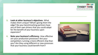 22
3. Look at other business’s objectives- What
makes them unique? What’s giving them the
edge? Do your benchmarking partners have
any of their own drivers that you could adapt
for the benefit of your business upon
expansion?
4. Note your business’s efficiency- How effective
are your production processes? Are your
competitors running a more efficient ship than
you? Are they using different or new processes
that your business could benefit from?
 