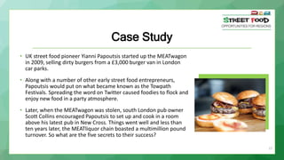 27
Case Study
• UK street food pioneer Yianni Papoutsis started up the MEATwagon
in 2009, selling dirty burgers from a £3,000 burger van in London
car parks.
• Along with a number of other early street food entrepreneurs,
Papoutsis would put on what became known as the Towpath
Festivals. Spreading the word on Twitter caused foodies to flock and
enjoy new food in a party atmosphere.
• Later, when the MEATwagon was stolen, south London pub owner
Scott Collins encouraged Papoutsis to set up and cook in a room
above his latest pub in New Cross. Things went well and less than
ten years later, the MEATliquor chain boasted a multimillion pound
turnover. So what are the five secrets to their success?
 
