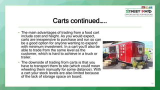 33
Carts continued…..
• The main advantages of trading from a food cart
include cost and height. As you would expect,
carts are inexpensive to purchase and run so can
be a good option for anyone wanting to expand
with minimum investment. In a cart you’ll also be
able to trade from the same level as the
customer, which is hard to achieve in a truck or
trailer.
• The downside of trading from carts is that you
have to transport them to site (which could mean
wheeling them manually for some distance). With
a cart your stock levels are also limited because
of the lack of storage space on board.
 