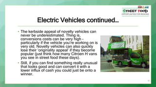 38
Electric Vehicles continued…
• The kerbside appeal of novelty vehicles can
never be underestimated. Thing is,
conversions costs can be very high –
particularly if the vehicle you’re working on is
very old. Novelty vehicles can also quickly
lose their ‘originality appeal’ if they become
popular (just think how many Citroen H vans
you see in street food these days).
• Still, if you can find something really unusual
that looks good and can convert it with a
lower influx of cash you could just be onto a
winner.
 