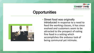 8
Opportunities
• Street food was originally
introduced in response to a need to
feed the working classes, it has since
evolved and customers seem to be
attracted to the prospect of eating
fine food in a setting which
accomplishes the arduous task of
being communal yet intimate.
 