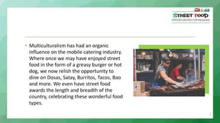 9
• Multiculturalism has had an organic
influence on the mobile catering industry.
Where once we may have enjoyed street
food in the form of a greasy burger or hot
dog, we now relish the opportunity to
dine on Dosas, Satay, Burritos, Tacos, Bao
and more. We even have street food
awards the length and breadth of the
country, celebrating these wonderful food
types.
 