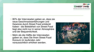 11
• 80% der Interviewten gaben an, dass sie
neue Geschmackserfahrungen und
Gewürze durch Street Food entdeckt
haben – die Beliebtheit von Street Food
liegt also nicht nur in seiner Atmosphäre
und der Bequemlichkeit.
• Mehr als die Hälfte der Interviewten
gaben an, dass Sie Ihren Street Food
Konsum im laufenden Jahr
voraussichtlich erhöhen werden.
 