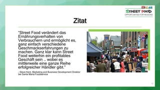 Zitat
“Street Food verändert das
Ernährungsverhalten von
Verbrauchern und ermöglicht es,
ganz einfach verschiedene
Geschmackserfahrungen zu
machen. Ganz klar kann Street
Food weiterhin ein profitables
Geschäft sein … wobei es
mittlerweile eine ganze Reihe
erfolgreicher Händler gibt.”
- Steve Kent, Marketing and Business Development Direktor
bei Santa Maria Foodservice
12
 