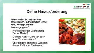 Deine Herausforderung
Wie erreichst Du mit Deinem
erfolgreichen, authentischen Street
Food Konzept weitere
Kundengruppen?
• Franchising oder Lizensierung
Deiner Marke?
• Mehrere mobile Einheiten oder
feste Verkaufsstände?
• Übergang ins stationäre Geschäft
(bspw. Café oder Restaurant)
13
 