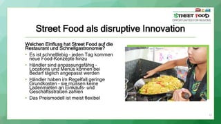 Street Food als disruptive Innovation
Welchen Einfluss hat Street Food auf die
Restaurant und Schnellgastronomie?
• Es ist schnelllebig – jeden Tag kommen
neue Food-Konzepte hinzu
• Händler sind anpassungsfähig –
Locations und Menüs können bei
Bedarf täglich angepasst werden
• Händler haben im Regelfall geringe
Grundkosten – sie müssen keine
Ladenmieten an Einkaufs- und
Geschäftsstraßen zahlen
• Das Preismodell ist meist flexibel
15
 