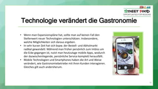 16
Technologie verändert die Gastronomie
• Wenn man Expansionspläne hat, sollte man auf keinen Fall den
Stellenwert neuer Technologien unterschätzen. Insbesondere,
welche Möglichkeiten sich daraus ergeben.
• In sehr kurzer Zeit hat sich bspw. der Bestell- und Abholmarkt
radikal gewandelt: Während man früher persönlich zum Imbiss um
die Ecke gegangen ist, nutzt man heutzutage mobile Apps, wodurch
der dazwischenliegende, persönliche Service komplett herausfällt.
• Mobile Technologien und Smartphones haben die Art und Weise
verändert, wie Gastronomiebetriebe mit ihren Kunden interagieren.
Gleiches gilt auch andersherum.
 