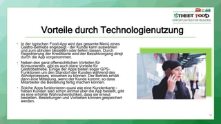 18
Vorteile durch Technologienutzung
• In der typischen Food-App wird das gesamte Menü eines
Gastro-Betriebs angezeigt – der Kunde kann auswählen
und zum abholen bestellen oder liefern lassen. Durch
Registrierung der Kreditkarte wird der Bezahlvorgang direjt
durch die App vorgenommen.
• Neben den ganz offensichtlichen Vorteilen für
Konsumenten, gibt es auch klare Vorteile für
Gastrobetriebe. Einige der Apps bieten sogar GPS-
Funktionen um den Standort der Kunden während des
Abholprozesses einsehen zu können. Der Betrieb erhält
dann eine Mitteilung, wenn der Kunde kommt, so dass
Mitarbeiter die Bestellung fertig machen können.
• Solche Apps funktonieren quasi wie eine Kundenkarte –
haben Kunden also schon einmal über die App bestellt, gibt
es eine erhöhte Wahrscheinlichkeit, dass sie erneut
bestellen. Bestellungen und Vorlieben können gespeichert
werden.
 