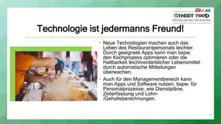 19
Technologie ist jedermanns Freund!
• Neue Technologien machen auch das
Leben des Restaurantpersonals leichter.
Durch geeignete Apps kann man bspw.
den Kochprozess optimieren oder die
Haltbarkeit leichtverderblicher Lebensmittel
durch automatische Mitteilungen
überwachen.
• Auch für den Managementbereich kann
man Apps und Software nutzen, bspw. für
Personalprozesse, wie Dienstpläne,
Zeiterfassung und Lohn-
/Gehaltsberechnungen.
 