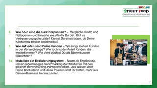 24
8. Wie hoch sind die Gewinnspannen? – Vergleiche Brutto und
Nettogewinn und bewerte wie effektiv Du bist. Gibt es
Verbesserungspotenziale? Kannst Du einschätzen, ob Deine
Konkurrenz besser abschneidet?
9. Wie zufrieden sind Deine Kunden – Wie lange stehen Kunden
in der Warteschlange? Wie hoch ist der Anteil Kunden, die
wiederkommen? Wie viele würdest Du als Stammkunden
bezeichnen?
10. Installiere ein Evaluierungssystem – Nutze die Ergebnisse,
um ein regelmäßiges Benchmarking durchzuführen mit den
gleichen Benchmarking-Partnerbetrieben. Das Wissen über
Deine Konkurrenz und Deine Position wird Dir helfen, mehr aus
Deinem Business herauszuholen.
 