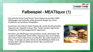 27
Fallbeispiel – MEATliquor (1)
• Der britische Street Food Pionier Yianni Papoutsis gründete 2009
MEATwagon und verkaufte selbst gemachte Burger aus einem
£3,000-Van auf Londoner Parkplätzen.
• Zusammen mit anderen Street Foodies der ersten Stunde gründete
Papoutsis das Towpath Festival. Über Twitter wurden regelrechte
Foodparties mit Gastrobegeisterten organisiert.
• Nachdem sein MEATwagon Van gestohlen wurde, überredete der
Londoner Pubbetreiber Scott Collins, Papoutsis dazu seine Burger
über einem Pub in New Cross zu verkaufen. Der Laden wurde zum
Erfolg – in weniger als zehn Jahren hat die MEATliquor Kette eine
Umsatz über mehrere Millionen Pfund. Was sind die fünf
Erfolgsfaktoren?
 