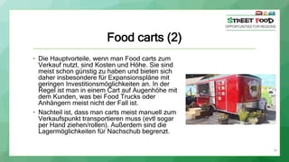 34
Food carts (2)
• Die Hauptvorteile, wenn man Food carts zum
Verkauf nutzt, sind Kosten und Höhe. Sie sind
meist schon günstig zu haben und bieten sich
daher insbesondere für Expansionspläne mit
geringen Investitionsmöglichkeiten an. In der
Regel ist man in einem Cart auf Augenhöhe mit
dem Kunden, was bei Food Trucks oder
Anhängern meist nicht der Fall ist.
• Nachteil ist, dass man carts meist manuell zum
Verkaufspunkt transportieren muss (evtl sogar
per Hand ziehen/rollen). Außerdem sind die
Lagermöglichkeiten für Nachschub begrenzt.
 