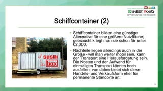 36
Schiffcontainer (2)
• Schiffcontainer bilden eine günstige
Alternative für eine größere Nutzfläche;
gebraucht kriegt man sie schon für unter
€2,000.
• Nachteile liegen allerdings auch in der
Größe – will man weiter mobil sein, kann
der Transport eine Herausforderung sein.
Die Kosten und der Aufwand für
einmaligen Transport können hoch
ausfallen, von daher bietet sich diese
Handels- und Verkaufsform eher für
permanente Standorte an.
 