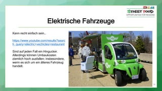 Elektrische Fahrzeuge
38
Kann recht einfach sein…
https://www.youtube.com/results?searc
h_query=electric+vechicles+restaurant
Sind auf jeden Fall ein Hingucker.
Allerdings können Umbaukosten
ziemlich hoch ausfallen; insbesondere,
wenn es sich um ein älteres Fahrzeug
handelt.
 