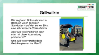Grillwalker
Die tragbaren Grills sieht man in
Berlin an vielen zentralen
Standorten – auf den ersten Blick
eine sehr einfache Verkaufsform.
Aber wie viele Portionen kann
man mit dieser Ausstattung
produzieren?
Und, wie viele verschiedene
Gerichte passen ins Menü?
39
 