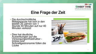 Eine Frage der Zeit
• Die durchschnittliche
Mittagspause hat sich in den
letzten 20 Jahren von 1
Stunde 40 Minuten auf nur 40
Minuten verkürzt
• Dies hat deutliche
Auswirkungen auf die
Versorgungsinfrastruktur –
Imbiss und
Schnellgastronomie füllen die
Lücke
4
 