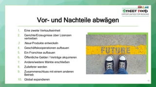 Vor- und Nachteile abwägen
1. Eine zweite Verkaufseinheit
2. Gerichte/Erzeugnisse über Lizenzen
vertreiben
3. Neue Produkte entwickeln
4. Geschäftskooperationen aufbauen
5. Ein Franchise aufbauen
6. Öffentliche Gelder / Verträge akquirieren
7. Andere/weitere Märkte erschließen
8. Zulieferer werden
9. Zusammenschluss mit einem anderen
Betrieb
10. Global expandieren 40
 