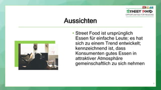 8
Aussichten
• Street Food ist ursprünglich
Essen für einfache Leute; es hat
sich zu einem Trend entwickelt;
kennzeichnend ist, dass
Konsumenten gutes Essen in
attraktiver Atmosphäre
gemeinschaftlich zu sich nehmen
 