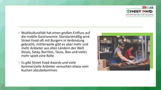 9
• Multikulturalität hat einen großen Einfluss auf
die mobile Gastronomie. Standardmäßig wird
Street Food oft mit Burgern in Verbindung
gebracht, mittlerweile gibt es aber mehr und
mehr Anbieter aus allen Ländern der Welt
Dosas, Satay, Burritos, Tacos, Bao und vieles
mehr spielt eine Rolle.
• Es gibt Street Food Awards und viele
kommerzielle Anbieter versuchen etwas vom
Kuchen abzubekommen.
 