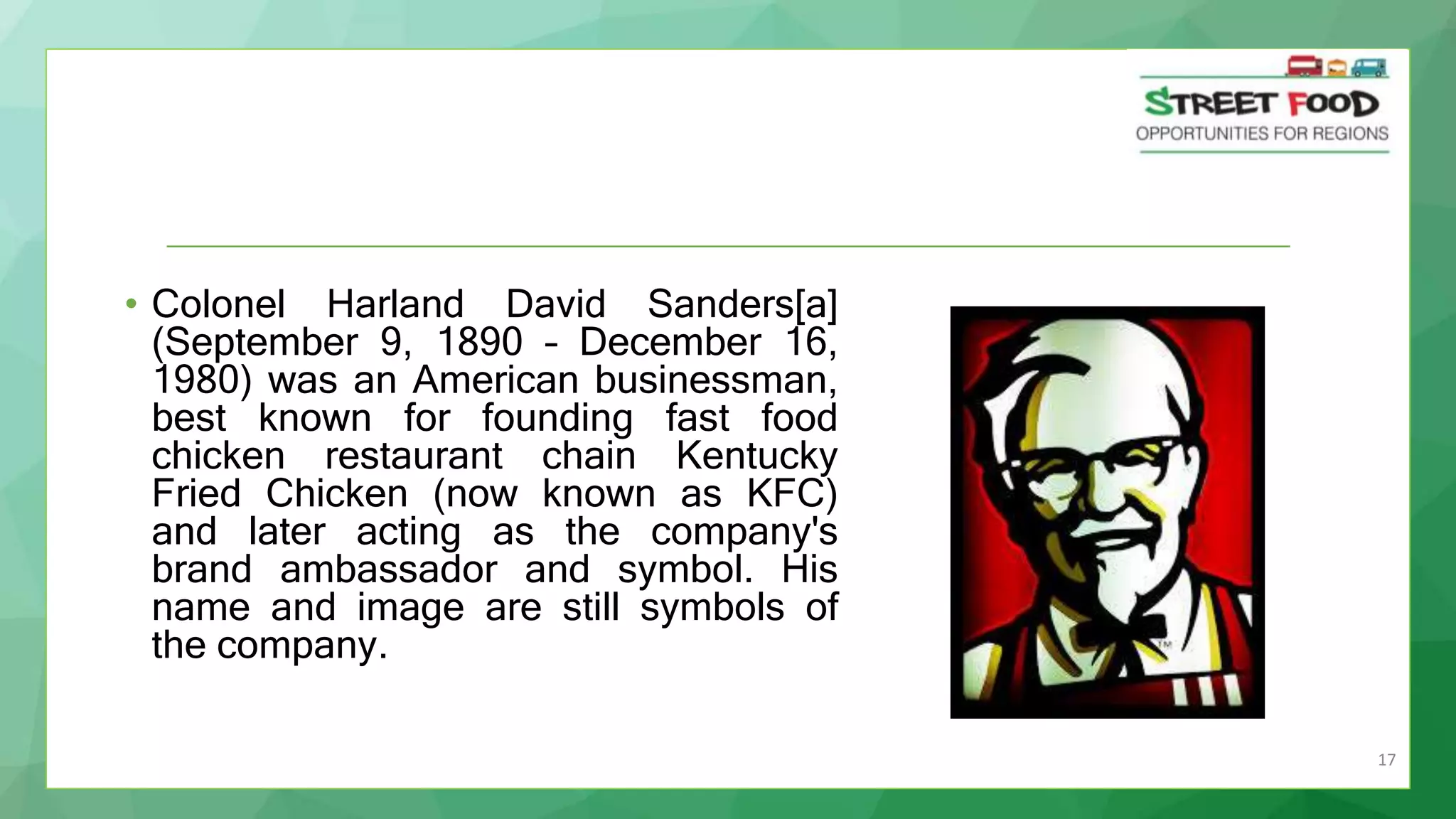 17
• Colonel Harland David Sanders[a]
(September 9, 1890 – December 16,
1980) was an American businessman,
best known for founding fast food
chicken restaurant chain Kentucky
Fried Chicken (now known as KFC)
and later acting as the company's
brand ambassador and symbol. His
name and image are still symbols of
the company.
 